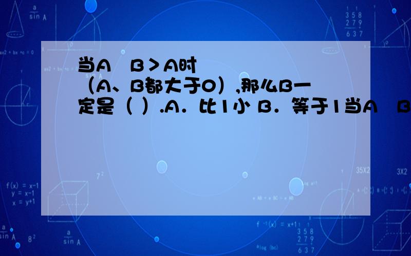 当A➗B＞A时（A、B都大于0）,那么B一定是（ ）.A．比1小 B．等于1当A➗B＞A时（A、B都大于0）,那么B一定是（ ）.A．比1小 B．等于1 C．大于1