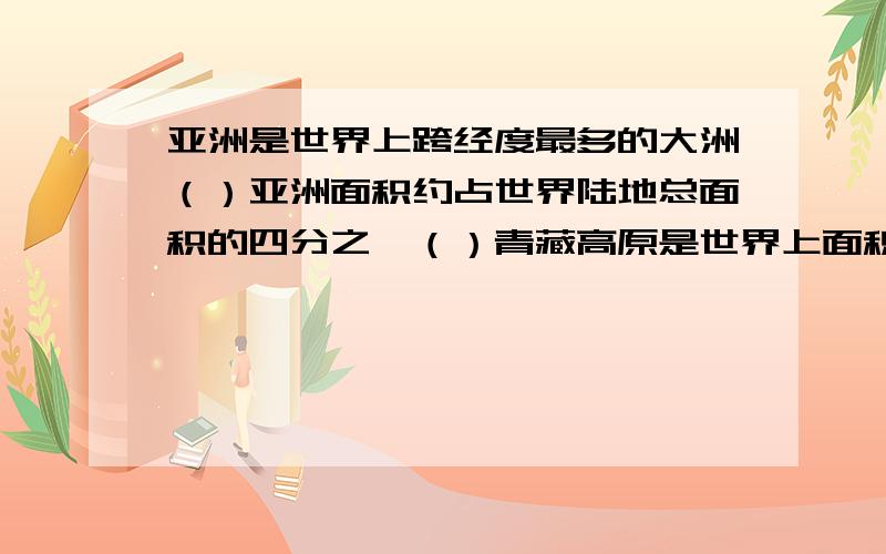 亚洲是世界上跨经度最多的大洲（）亚洲面积约占世界陆地总面积的四分之一（）青藏高原是世界上面积最大的高原（）亚洲的地势特点是中间高,四周低（）西西伯利亚平原是亚洲面积最大