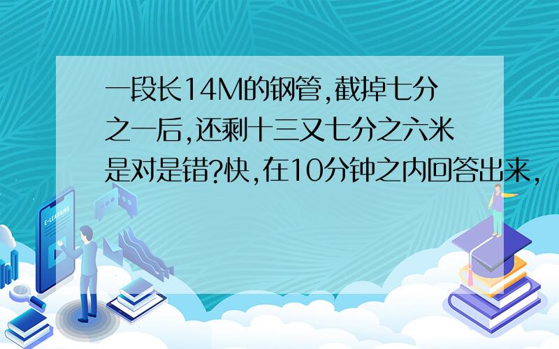 一段长14M的钢管,截掉七分之一后,还剩十三又七分之六米是对是错?快,在10分钟之内回答出来,