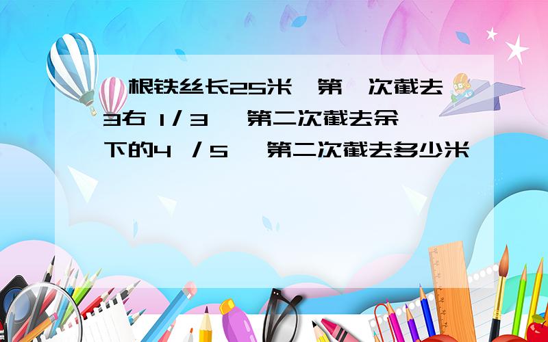 一根铁丝长25米,第一次截去3右 1／3 ,第二次截去余下的4 ／5 ,第二次截去多少米