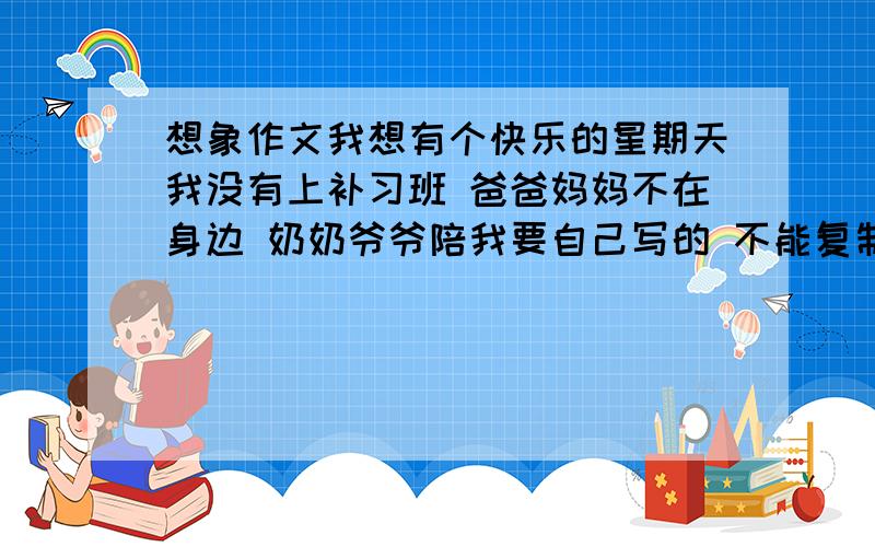 想象作文我想有个快乐的星期天我没有上补习班 爸爸妈妈不在身边 奶奶爷爷陪我要自己写的 不能复制其他的 写不在约束下你想干什么和你原来的星期天作对比