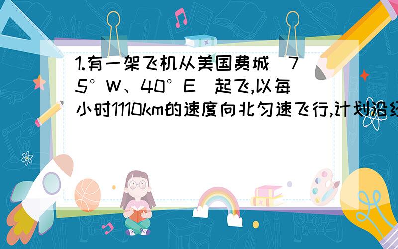 1.有一架飞机从美国费城（75°W、40°E）起飞,以每小时1110km的速度向北匀速飞行,计划沿经线绕地球飞行一周.因故在中国四川内江市（29.5°N）降落.①内江市的经度是______.②飞机飞行了______小