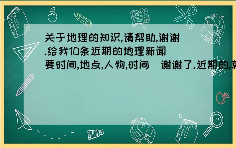 关于地理的知识,请帮助,谢谢.给我10条近期的地理新闻（要时间,地点,人物,时间）谢谢了.近期的,就是说今年发生的.