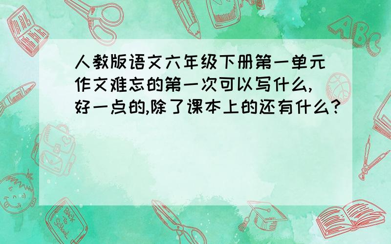 人教版语文六年级下册第一单元作文难忘的第一次可以写什么,好一点的,除了课本上的还有什么?