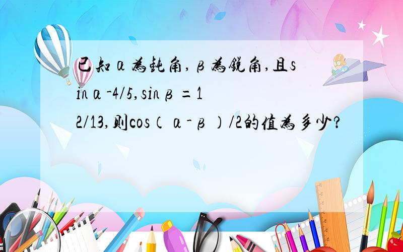 已知α为钝角,β为锐角,且sinα-4/5,sinβ=12/13,则cos（α-β）/2的值为多少?