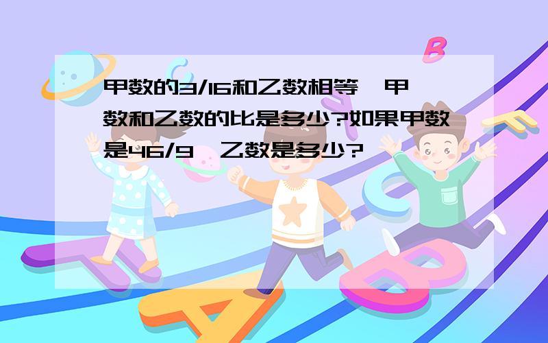 甲数的3/16和乙数相等,甲数和乙数的比是多少?如果甲数是46/9,乙数是多少?