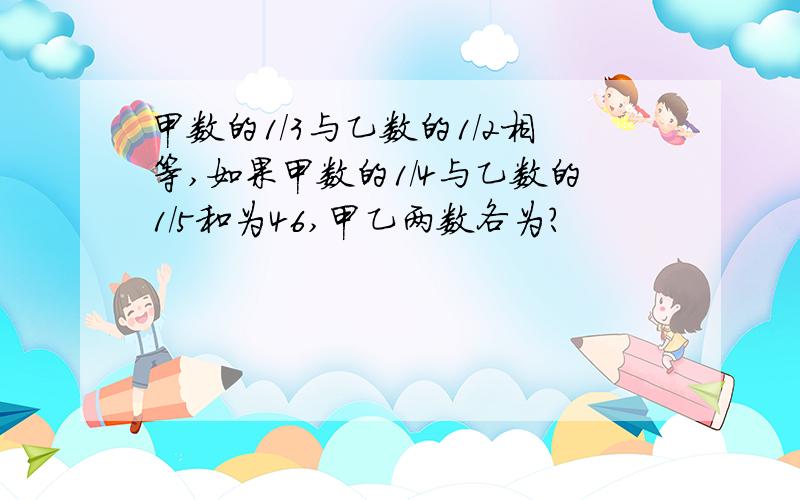 甲数的1/3与乙数的1/2相等,如果甲数的1/4与乙数的1/5和为46,甲乙两数各为?