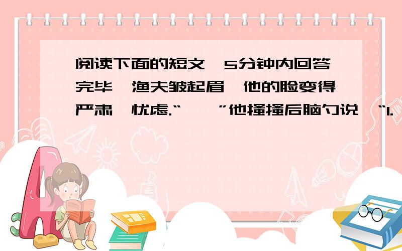 阅读下面的短文,5分钟内回答完毕,渔夫皱起眉,他的脸变得严肃,忧虑.“嗯,”他搔搔后脑勺说,“1.嗯,你看怎么办?得把他们抱来,同死人呆在一起怎么行!我们,我们总能熬过去的!2.快去!别等他们