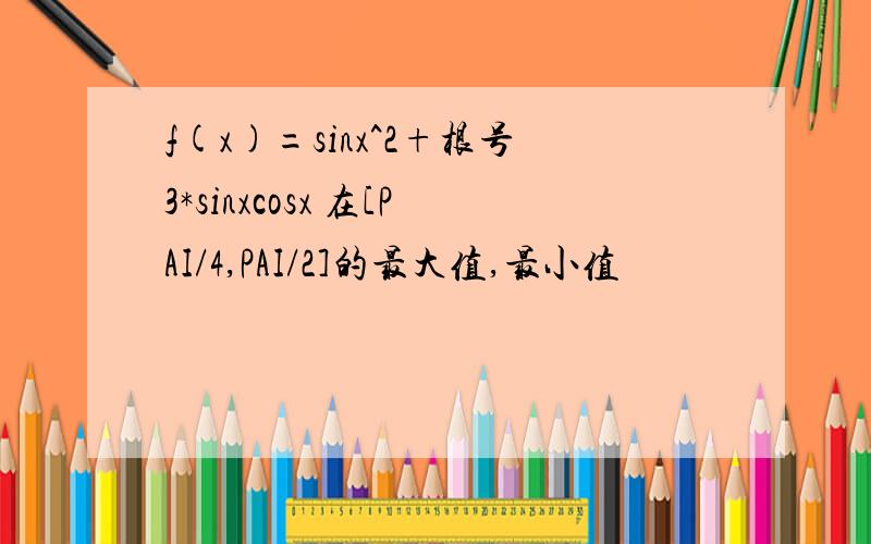 f(x)=sinx^2+根号3*sinxcosx 在[PAI/4,PAI/2]的最大值,最小值
