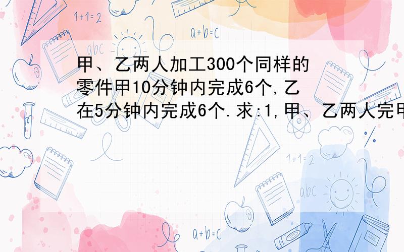 甲、乙两人加工300个同样的零件甲10分钟内完成6个,乙在5分钟内完成6个.求:1,甲、乙两人完甲、乙两人加工300个同样的零件甲10分钟内完成6个,乙在5分钟内完成6个.求:1,甲、乙两人完成300个零