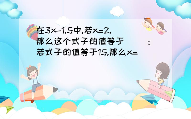 在3x-1.5中,若x=2,那么这个式子的值等于（ ）：若式子的值等于15,那么x=（ ）