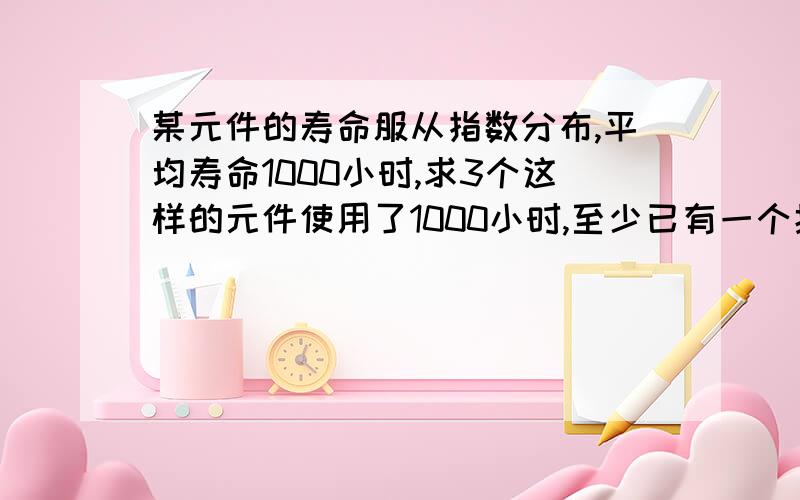 某元件的寿命服从指数分布,平均寿命1000小时,求3个这样的元件使用了1000小时,至少已有一个损坏的概率.