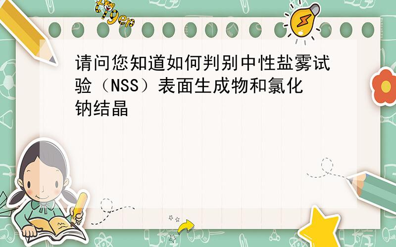 请问您知道如何判别中性盐雾试验（NSS）表面生成物和氯化钠结晶