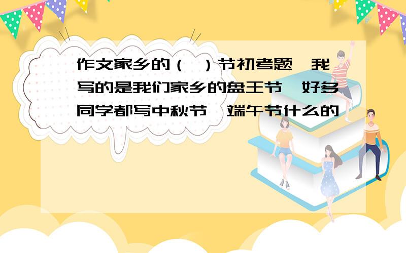 作文家乡的（ ）节初考题,我写的是我们家乡的盘王节,好多同学都写中秋节,端午节什么的,