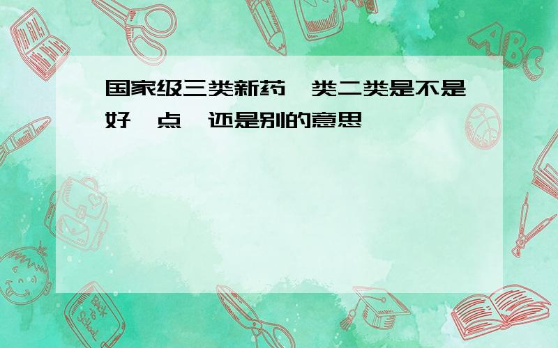 国家级三类新药一类二类是不是好一点,还是别的意思,