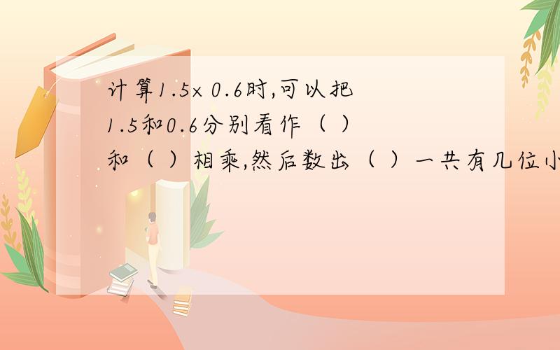 计算1.5×0.6时,可以把1.5和0.6分别看作（ ）和（ ）相乘,然后数出（ ）一共有几位小数,就从（ ）的末尾的（ ）边数出几位,点上小数点.