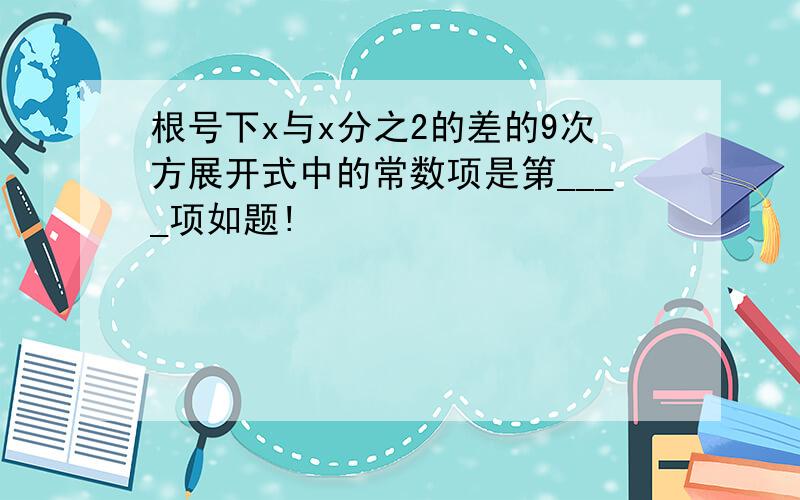 根号下x与x分之2的差的9次方展开式中的常数项是第____项如题!