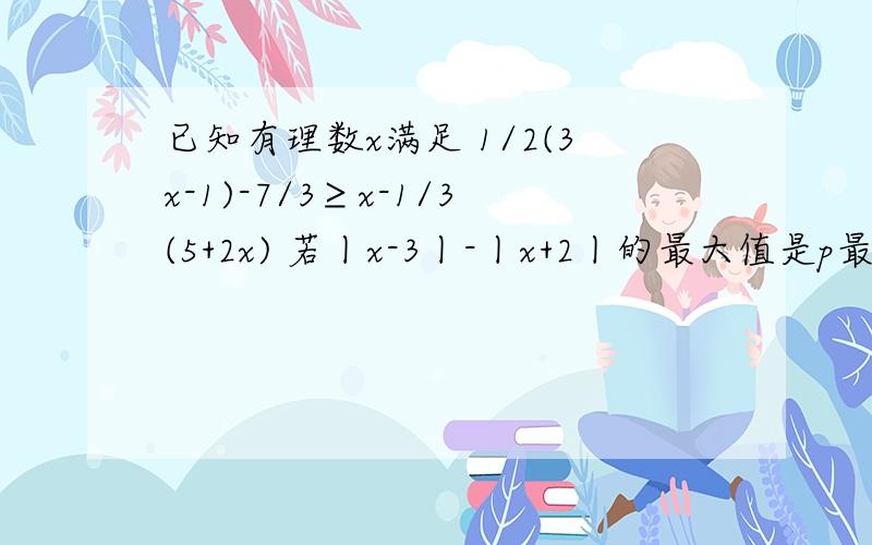 已知有理数x满足 1/2(3x-1)-7/3≥x-1/3(5+2x) 若丨x-3丨-丨x+2丨的最大值是p最小值是q 求pq