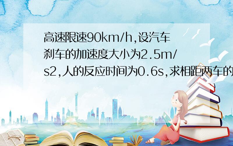 高速限速90km/h,设汽车刹车的加速度大小为2.5m/s2,人的反应时间为0.6s,求相距两车的距离.