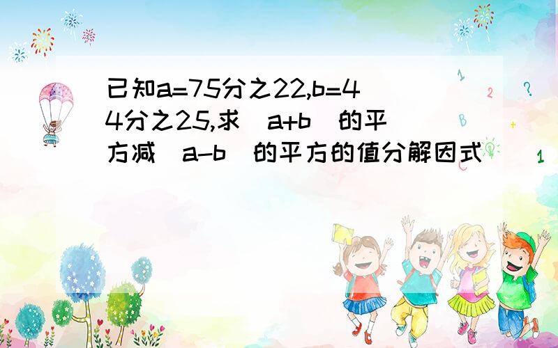 已知a=75分之22,b=44分之25,求(a+b)的平方减(a-b)的平方的值分解因式