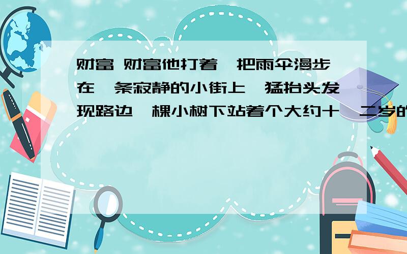 财富 财富他打着一把雨伞漫步在一条寂静的小街上,猛抬头发现路边一棵小树下站着个大约十一二岁的姑娘.衣服全淋湿了,乌黑的长发上雨水顺着发梢往下滴.他急忙走到她跟前,扬了一下伞说