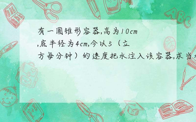 有一圆锥形容器,高为10cm,底半径为4cm,今以5（立方每分钟）的速度把水注入该容器,求当水深5m时水面上升的速度.其中（1）圆锥顶在上；（2）圆锥顶在下 估计是用导数的相关变化率做对于楼