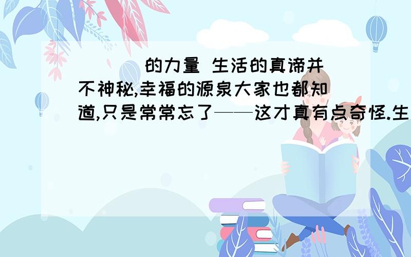 ___ 的力量 生活的真谛并不神秘,幸福的源泉大家也都知道,只是常常忘了——这才真有点奇怪.生活的真谛并不神秘,幸福的源泉大家也都知道,只是常常忘了——这才真有点奇怪.这是一个守墓