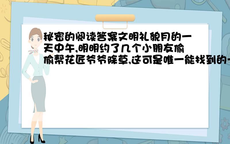 秘密的阅读答案文明礼貌月的一天中午,明明约了几个小朋友偷偷帮花匠爷爷除草,这可是唯一能找到的一件好事了.可是花圃pu门锁着,怎么办呢?突然,明明看见花匠爷爷的小花狗从一个不大不