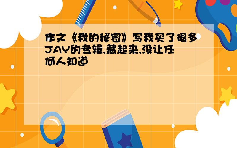 作文《我的秘密》写我买了很多JAY的专辑,藏起来,没让任何人知道