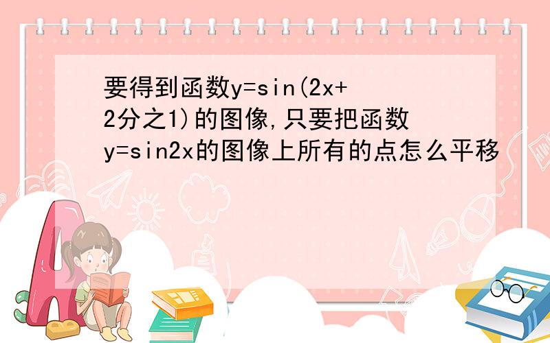 要得到函数y=sin(2x+2分之1)的图像,只要把函数y=sin2x的图像上所有的点怎么平移