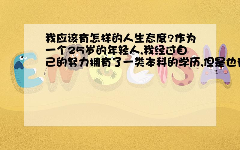 我应该有怎样的人生态度?作为一个25岁的年轻人,我经过自己的努力拥有了一类本科的学历,但是也有了一颗躁动的心.在这些过程中我越来越觉得我追求的东西让我感觉很累,似乎是在以物易性