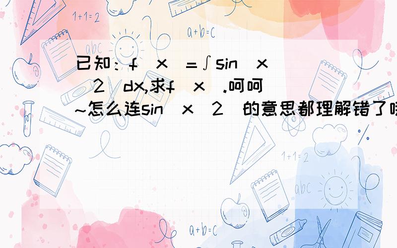 已知：f(x)=∫sin(x^2)dx,求f(x).呵呵~怎么连sin(x^2)的意思都理解错了哦~用 幂级数展开 能详细说下方法么？