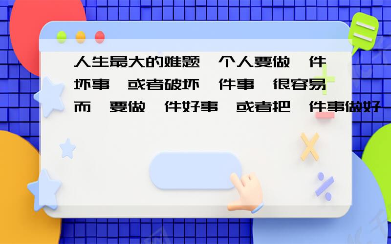 人生最大的难题一个人要做一件坏事,或者破坏一件事,很容易而,要做一件好事,或者把一件事做好,怎么就那么困难呢?