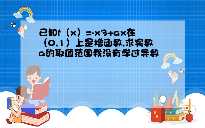 已知f（x）=-x3+ax在（0,1）上是增函数,求实数a的取值范围我没有学过导数