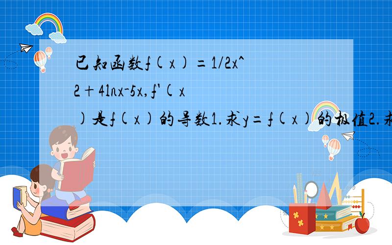 已知函数f(x)=1/2x^2+4lnx-5x,f'(x)是f(x)的导数1.求y=f(x)的极值2.求f'(x)与f(x)的单调性相同的区间