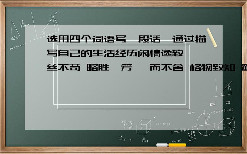 选用四个词语写一段话,通过描写自己的生活经历闲情逸致 一丝不苟 略胜一筹 锲而不舍 格物致知 鹤立鸡群 迥乎不同