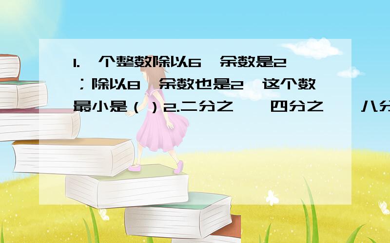 1.一个整数除以6,余数是2；除以8,余数也是2,这个数最小是（）2.二分之一、四分之一、八分之一、（）分之一、56分之一……,这列数字越来越（）3.体育馆的看台一排有28个座位,小华和爸爸去