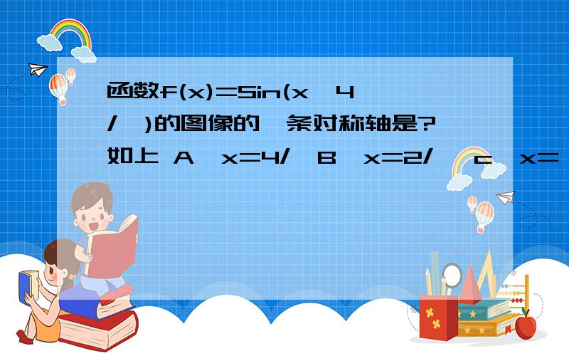 函数f(x)=Sin(x一4/丌)的图像的一条对称轴是?如上 A、x=4/丌B、x=2/丌 c、x=一4/∏D、x=一2/∏