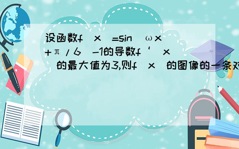 设函数f（x）=sin（ωx+π/6）-1的导数f‘（x）的最大值为3,则f（x）的图像的一条对称轴的方程是?