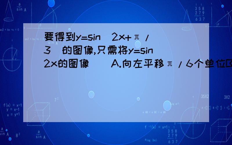 要得到y=sin(2x+π/3)的图像,只需将y=sin2x的图像（）A.向左平移π/6个单位B..向右平移π/6个单位C.向左平移π/3个单位D...向右平移π/3个单位