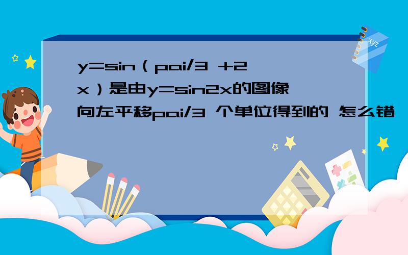 y=sin（pai/3 +2x）是由y=sin2x的图像向左平移pai/3 个单位得到的 怎么错