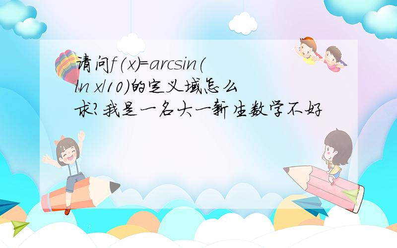 请问f(x)=arcsin(ln x/10)的定义域怎么求?我是一名大一新生数学不好