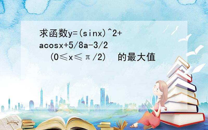 求函数y=(sinx)^2+acosx+5/8a-3/2  (0≤x≤π/2)  的最大值