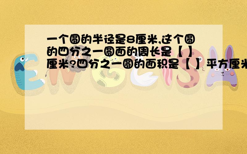 一个圆的半径是8厘米,这个圆的四分之一圆面的周长是【 】厘米?四分之一圆的面积是【 】平方厘米?