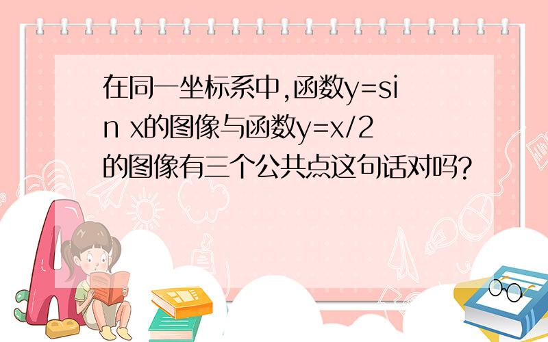 在同一坐标系中,函数y=sin x的图像与函数y=x/2的图像有三个公共点这句话对吗?