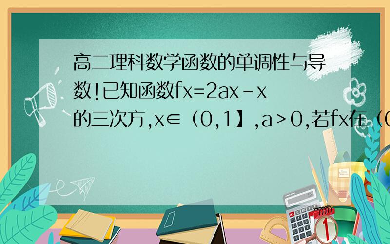 高二理科数学函数的单调性与导数!已知函数fx=2ax-x的三次方,x∈（0,1】,a＞0,若fx在（0,1】上是增函数,则a的取值范围是?
