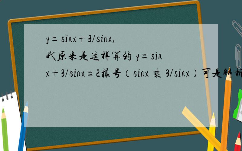 y=sinx+3/sinx,我原来是这样算的 y=sinx+3/sinx=2根号（sinx 乘 3/sinx）可是解析给的是4 ,有两个方法,方法一利用的是单调性 ,说它在（0,1）递减 ,所以是4方法二是拆成 y= sinx+ 1/sinx+2/sinx ,然后也是说递