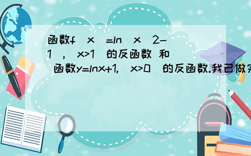 函数f(x)=ln(x^2-1),(x>1)的反函数 和 函数y=lnx+1,(x>0)的反函数.我已做完想对下答案谢谢.