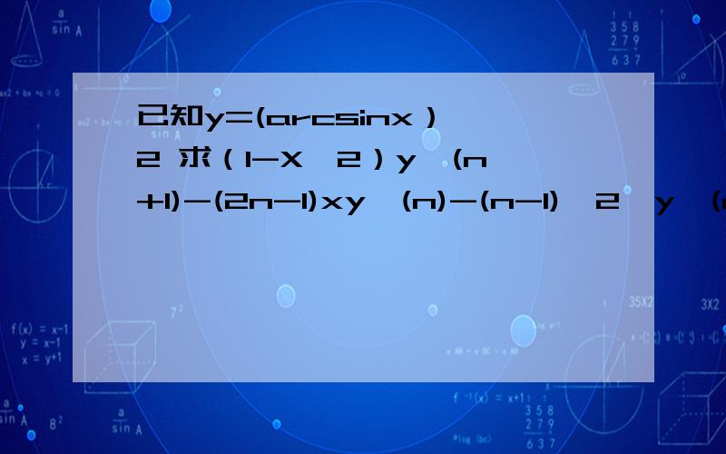 已知y=(arcsinx）^2 求（1-X^2）y^(n+1)-(2n-1)xy^(n)-(n-1)^2*y^(n-1)=0 乘方除了^2其余全为导数题是这样的：已知y=(arcsinx）^2，求（1-X^2）*y的(n+1)阶导数-(2n-1)*x*y的(n)阶导数-(n-1)^2*y(n-1)阶导数=0