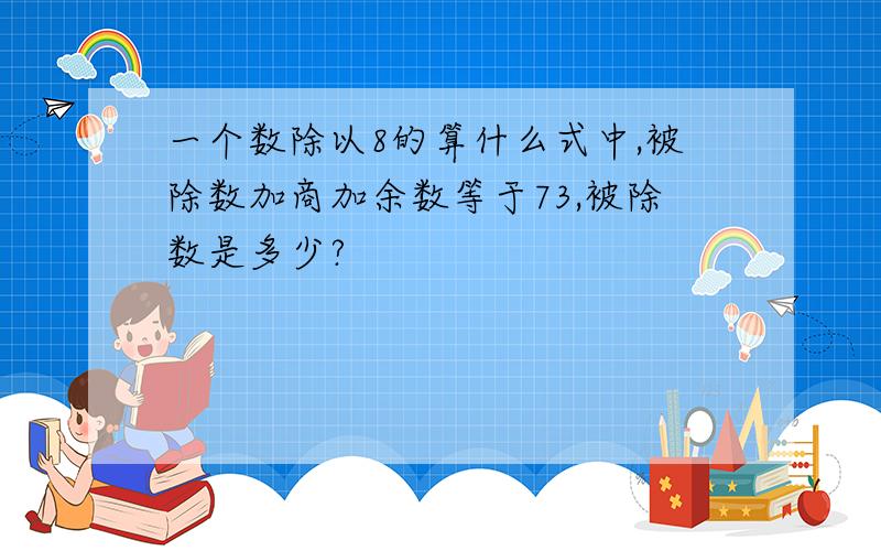 一个数除以8的算什么式中,被除数加商加余数等于73,被除数是多少?